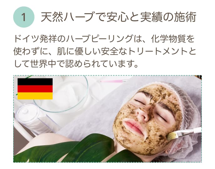 天然ハーブで安心と実績の施術 ドイツ発祥のハーブピーリングは、化学物質を使わずに、肌に優しい安全なトリートメントとして世界中で認められています。