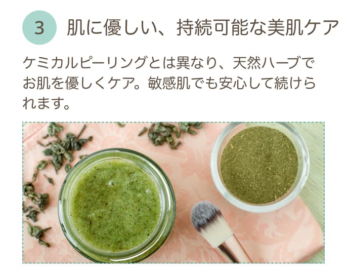 肌に優しい、持続可能な美肌ケア ケミカルピーリングとは異なり、天然ハーブでお肌を優しくケア。敏感肌でも安心して続けられます。