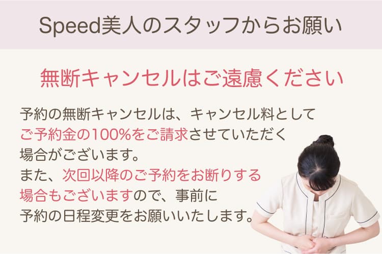 Speed美人のスタッフからお願い 無断キャンセルはご遠慮ください 予約の無断キャンセルは、キャンセル料としてご予約金の100%をご請求させていただく場合がございます。また、次回以降のご予約をお断りする場合もございますので、事前に予約の日程変更をお願いいたします。