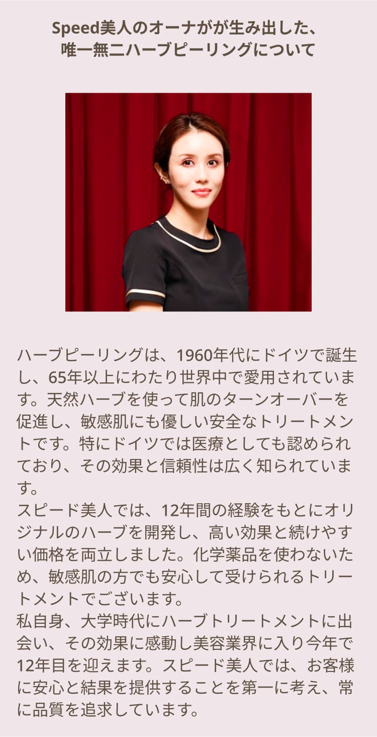 Speed美人のオーナがが生み出した、唯一無二ハーブピーリングについて ハーブピーリングは、1960年代にドイツで誕生し、65年以上にわたり世界中で愛用されています。天然ハーブを使って肌のターンオーバーを促進し、敏感肌にも優しい安全なトリートメントです。特にドイツでは医療としても認められており、その効果と信頼性は広く知られています。スピード美人では、12年間の経験をもとにオリジナルのハーブを開発し、高い効果と続けやすい価格を両立しました。化学薬品を使わないため、敏感肌の方でも安心して受けられるトリートメントでございます。私自身、大学時代にハーブトリートメントに出会い、その効果に感動し美容業界に入り今年で12年目を迎えます。スピード美人では、お客様に安心と結果を提供することを第一に考え、常に品質を追求しています。