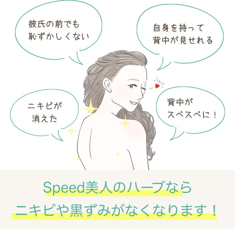 彼氏の前でも恥ずかしくない 自信を持って背中が見せられる ニキビが消えた 背中がスベスベに! Speed美人のハーブならニキビや黒ずみがなくなります!